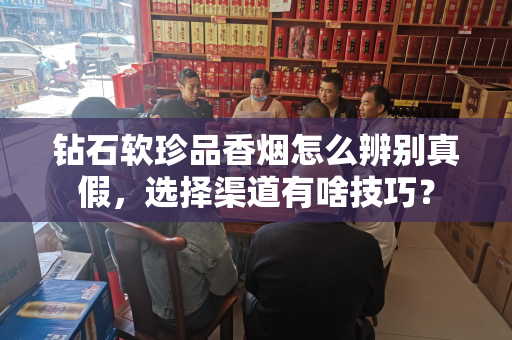 钻石软珍品香烟怎么辨别真假，选择渠道有啥技巧？